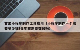 阜阳甘肃小程序制作工具费用（小程序制作一个需要多少钱!每年都需要交钱吗）