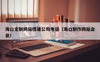 阜阳海口定制网站搭建公司电话（海口制作网站企业）