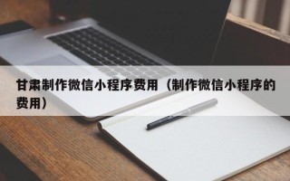 阜阳甘肃制作微信小程序费用（制作微信小程序的费用）