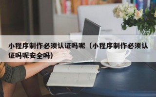 阜阳小程序制作必须认证吗呢（小程序制作必须认证吗呢安全吗）