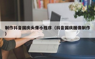 阜阳制作抖音国庆头像小程序（抖音国庆图像制作）