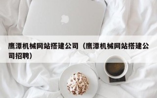 阜阳鹰潭机械网站搭建公司（鹰潭机械网站搭建公司招聘）