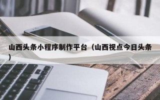阜阳山西头条小程序制作平台（山西视点今日头条）